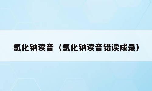 氯化钠读音（氯化钠读音错读成录）