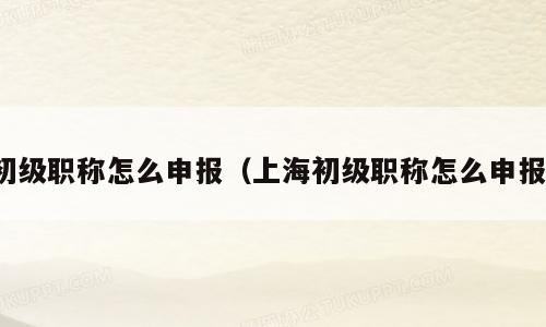 初级职称怎么申报（上海初级职称怎么申报）