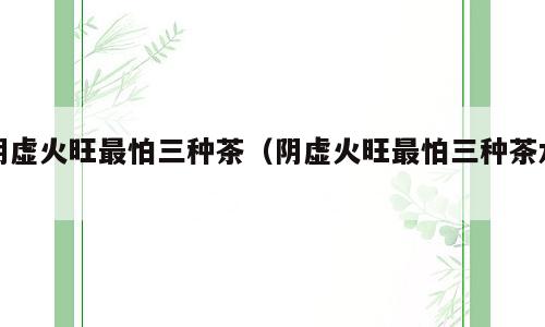 阴虚火旺最怕三种茶（阴虚火旺最怕三种茶水）