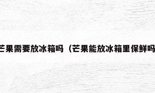 芒果需要放冰箱吗（芒果能放冰箱里保鲜吗）