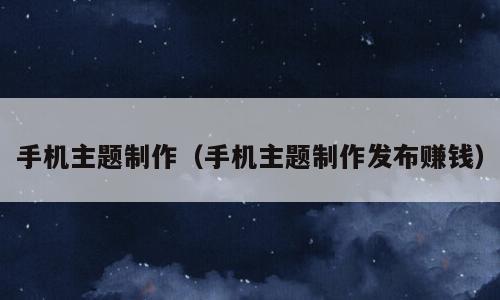 手机主题制作（手机主题制作发布赚钱）