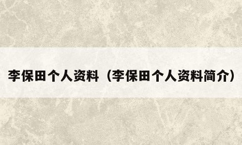李保田个人资料（李保田个人资料简介）