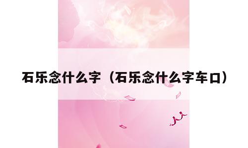 石乐念什么字（石乐念什么字车口）