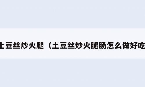 土豆丝炒火腿（土豆丝炒火腿肠怎么做好吃）