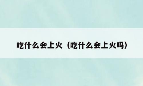 吃什么会上火（吃什么会上火吗）