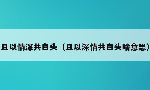 且以情深共白头（且以深情共白头啥意思）