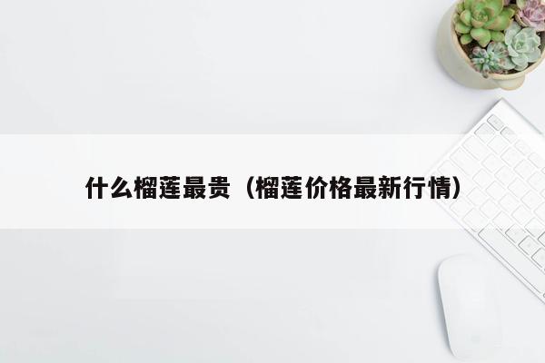 什么榴莲最贵（榴莲价格最新行情）