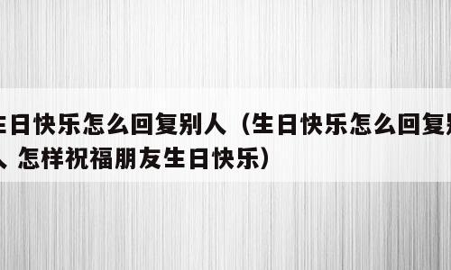生日快乐怎么回复别人（生日快乐怎么回复别人 怎样祝福朋友生日快乐）
