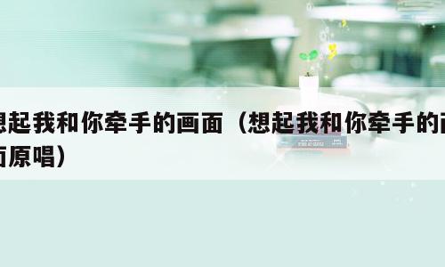 想起我和你牵手的画面（想起我和你牵手的画面原唱）