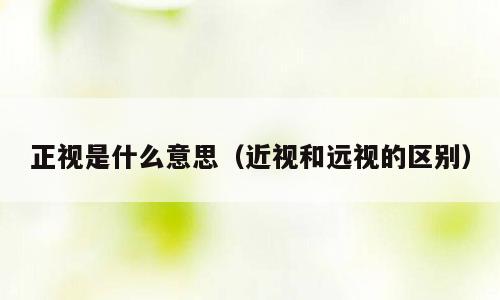 正视是什么意思（近视和远视的区别）