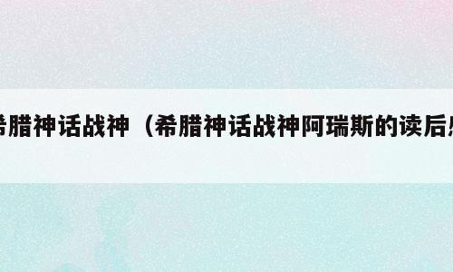 希腊神话战神（希腊神话战神阿瑞斯的读后感）
