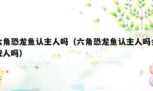 六角恐龙鱼认主人吗（六角恐龙鱼认主人吗会咬人吗）