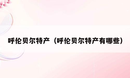 呼伦贝尔特产（呼伦贝尔特产有哪些）