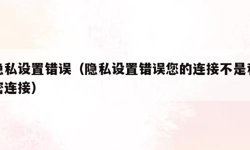 隐私设置错误（隐私设置错误您的连接不是私密连接）