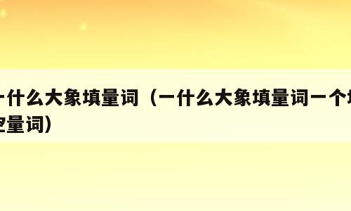 一什么大象填量词（一什么大象填量词一个填空量词）