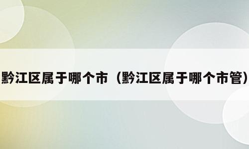 黔江区属于哪个市（黔江区属于哪个市管）