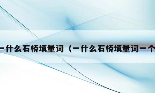 一什么石桥填量词（一什么石桥填量词一个）