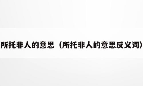 所托非人的意思（所托非人的意思反义词）