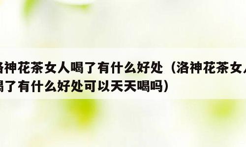洛神花茶女人喝了有什么好处（洛神花茶女人喝了有什么好处可以天天喝吗）