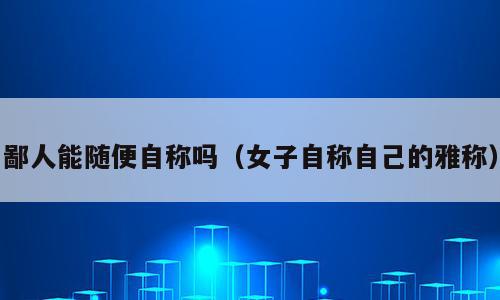 鄙人能随便自称吗（女子自称自己的雅称）