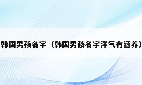 韩国男孩名字（韩国男孩名字洋气有涵养）