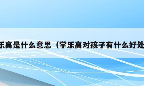 乐高是什么意思（学乐高对孩子有什么好处）