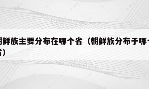 朝鲜族主要分布在哪个省（朝鲜族分布于哪个省）