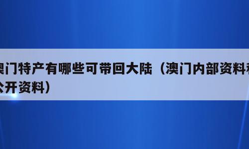 澳门特产有哪些可带回大陆（澳门内部资料和公开资料）