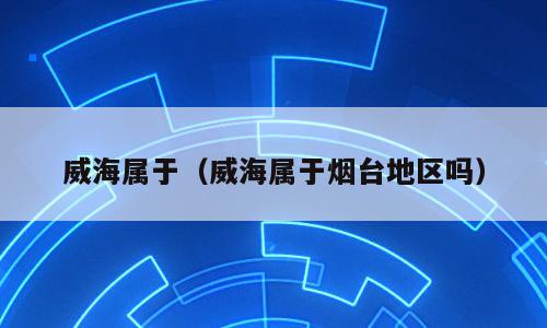威海属于（威海属于烟台地区吗）