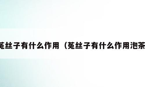 菟丝子有什么作用（菟丝子有什么作用泡茶）
