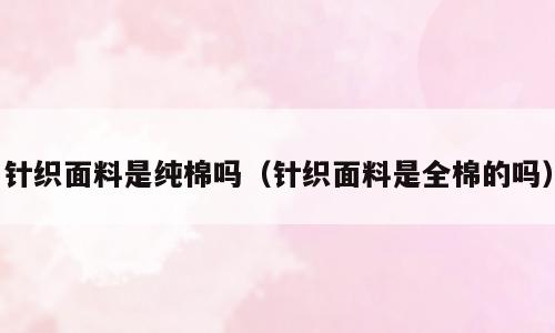 针织面料是纯棉吗（针织面料是全棉的吗）