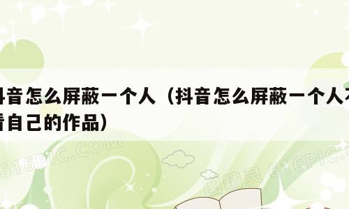 抖音怎么屏蔽一个人（抖音怎么屏蔽一个人不看自己的作品）