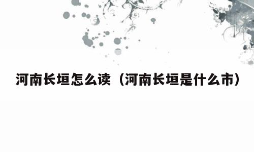 河南长垣怎么读（河南长垣是什么市）