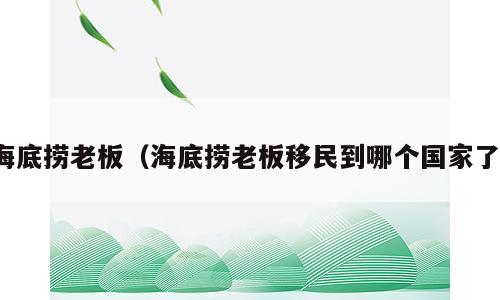 海底捞老板（海底捞老板移民到哪个国家了）