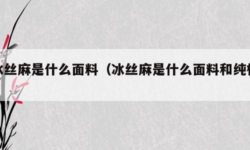 冰丝麻是什么面料（冰丝麻是什么面料和纯棉）