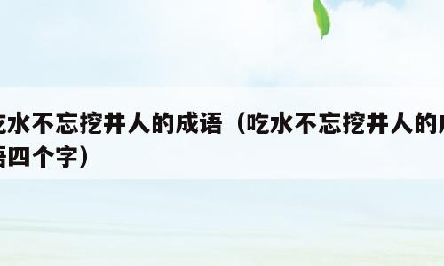 吃水不忘挖井人的成语（吃水不忘挖井人的成语四个字）