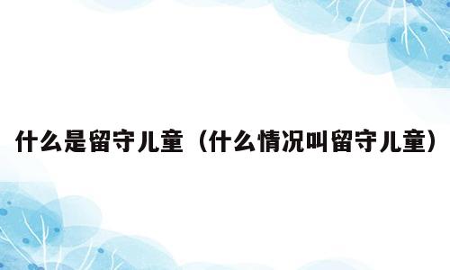 什么是留守儿童（什么情况叫留守儿童）