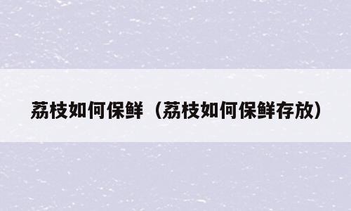 荔枝如何保鲜（荔枝如何保鲜存放）