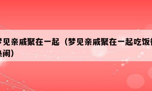 梦见亲戚聚在一起（梦见亲戚聚在一起吃饭很热闹）