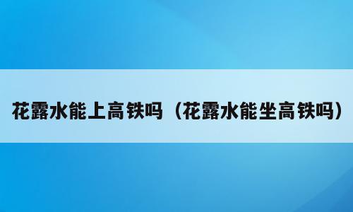 花露水能上高铁吗（花露水能坐高铁吗）