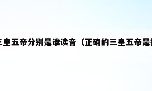 三皇五帝分别是谁读音（正确的三皇五帝是指）