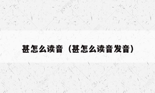 甚怎么读音（甚怎么读音发音）