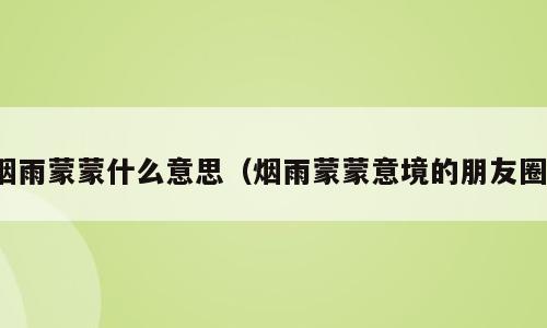 烟雨蒙蒙什么意思（烟雨蒙蒙意境的朋友圈）