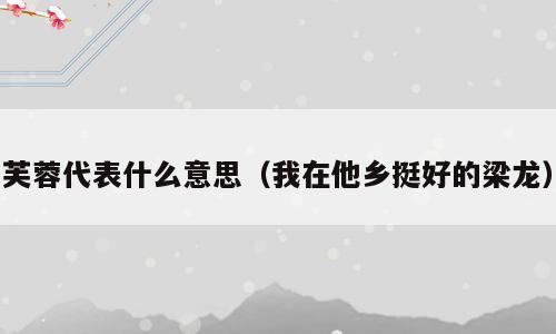 芙蓉代表什么意思（我在他乡挺好的梁龙）