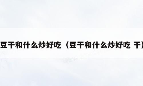 豆干和什么炒好吃（豆干和什么炒好吃 干）
