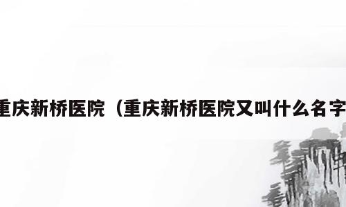 重庆新桥医院（重庆新桥医院又叫什么名字）