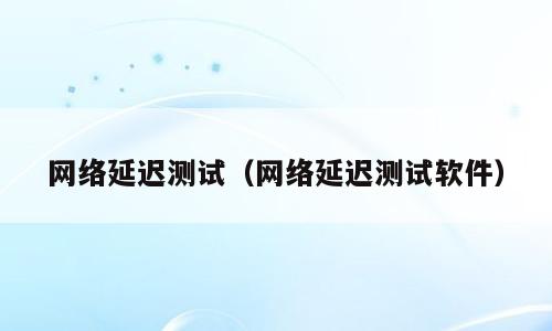 网络延迟测试（网络延迟测试软件）