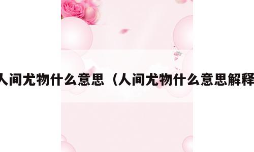 人间尤物什么意思（人间尤物什么意思解释）