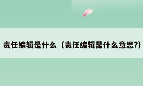 责任编辑是什么（责任编辑是什么意思?）