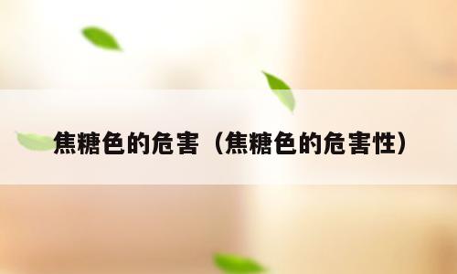 焦糖色的危害（焦糖色的危害性）